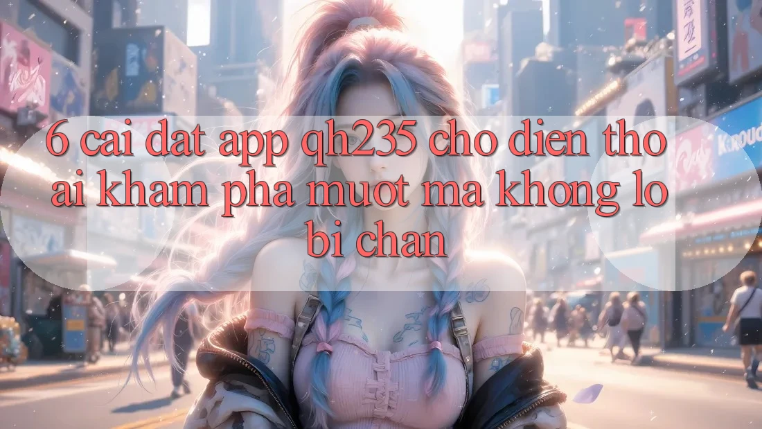 6. Cài đặt App qh235 Cho Điện Thoại – Khám phá Mượt Mà Không Lo Bị Chặn 6. Cài đặt App qh235 Cho Điện Thoại – Khám phá Mượt Mà Không Lo Bị Chặn