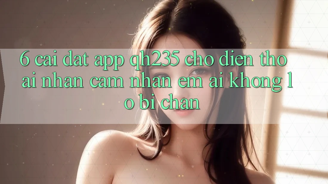 6. Cài đặt App qh235 Cho Điện Thoại – Nhận cảm nhận Êm ái Không Lo Bị Chặn 6. Cài đặt App qh235 Cho Điện Thoại – Nhận cảm nhận Êm ái Không Lo Bị Chặn
