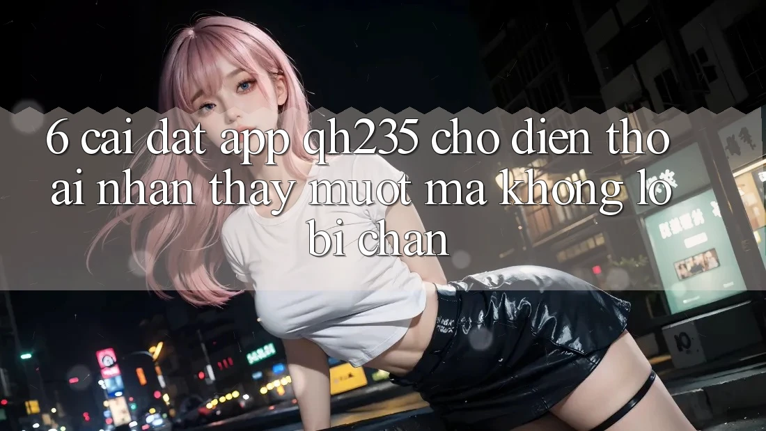 6. Cài đặt App qh235 Cho Điện Thoại – Nhận thấy Mượt Mà Không Lo Bị Chặn