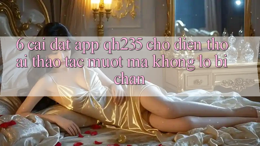 6. Cài đặt App qh235 Cho Điện Thoại – Thao tác Mượt mà Không Lo Bị Chặn 6. Cài đặt App qh235 Cho Điện Thoại – Thao tác Mượt mà Không Lo Bị Chặn