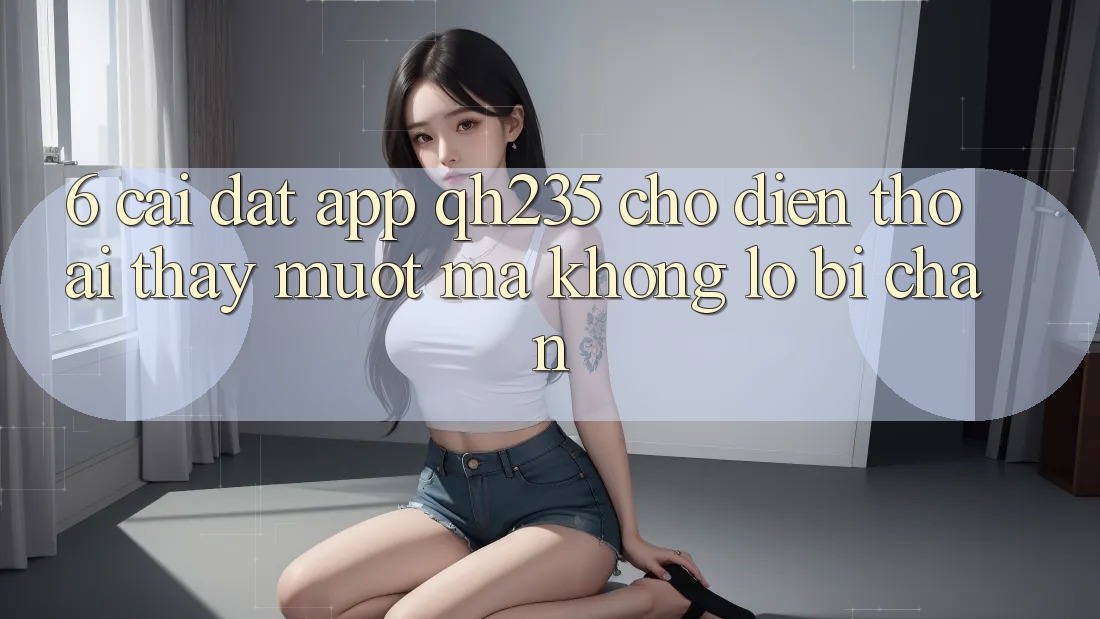 6. Cài đặt App qh235 Cho Điện Thoại – Thấy Mượt Mà Không Lo Bị Chặn 6. Cài đặt App qh235 Cho Điện Thoại – Thấy Mượt Mà Không Lo Bị Chặn