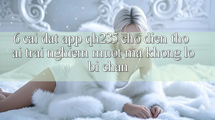 6. Cài đặt App qh235 Cho Điện Thoại – Trải Nghiệm Mượt mà Không Lo Bị Chặn 6. Cài đặt App qh235 Cho Điện Thoại – Trải Nghiệm Mượt mà Không Lo Bị Chặn