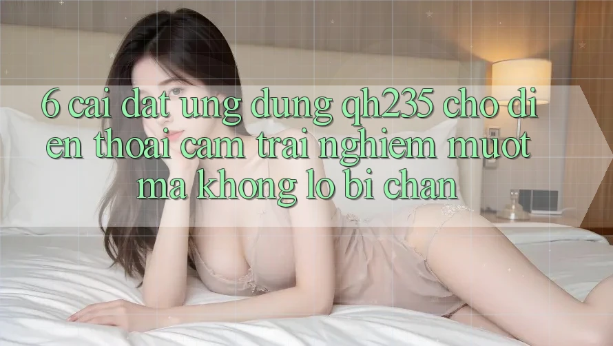 6. Cài đặt Ứng dụng qh235 Cho Điện Thoại – Cảm trải nghiệm Mượt Mà Không Lo Bị Chặn