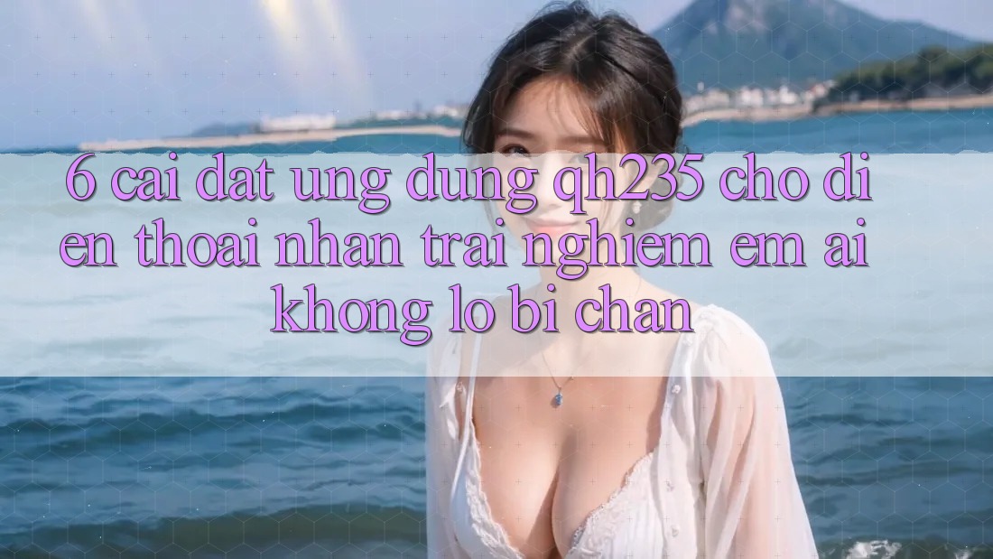 6. Cài đặt Ứng dụng qh235 Cho Điện Thoại – Nhận trải nghiệm Êm ái Không Lo Bị Chặn 6. Cài đặt Ứng dụng qh235 Cho Điện Thoại – Nhận trải nghiệm Êm ái Không Lo Bị Chặn