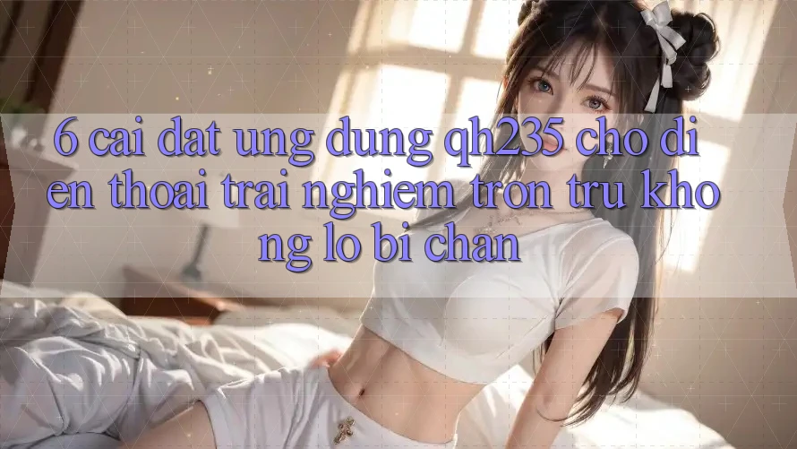 6. Cài đặt Ứng dụng qh235 Cho Điện Thoại – Trải Nghiệm Trơn tru Không Lo Bị Chặn 6. Cài đặt Ứng dụng qh235 Cho Điện Thoại – Trải Nghiệm Trơn tru Không Lo Bị Chặn