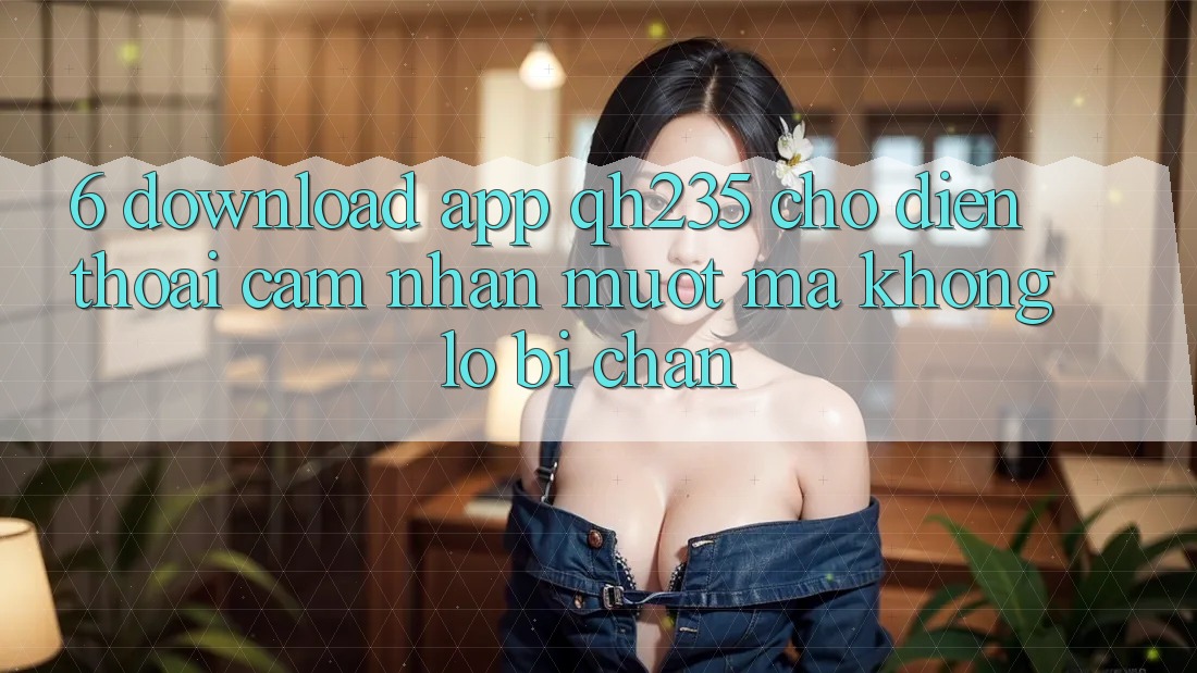 6. Download App qh235 Cho Điện Thoại – Cảm nhận Mượt Mà Không Lo Bị Chặn 6. Download App qh235 Cho Điện Thoại – Cảm nhận Mượt Mà Không Lo Bị Chặn