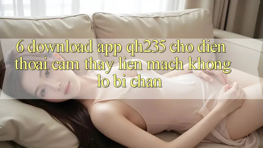 6. Download App qh235 Cho Điện Thoại – Cảm thấy Liền mạch Không Lo Bị Chặn 6. Download App qh235 Cho Điện Thoại – Cảm thấy Liền mạch Không Lo Bị Chặn