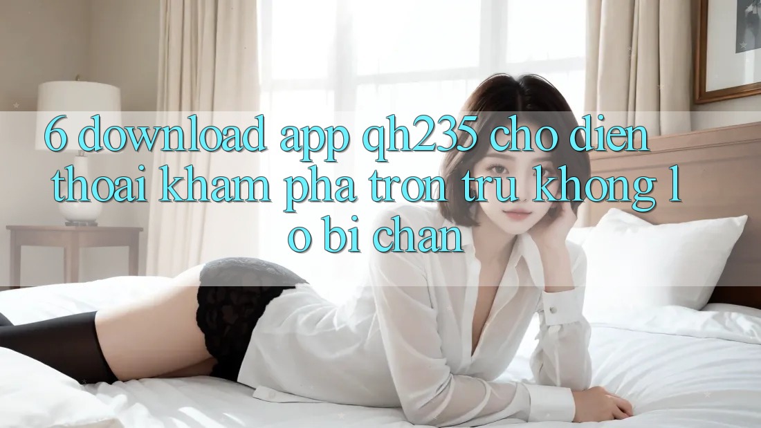 6. Download App qh235 Cho Điện Thoại – Khám phá Trơn tru Không Lo Bị Chặn 6. Download App qh235 Cho Điện Thoại – Khám phá Trơn tru Không Lo Bị Chặn