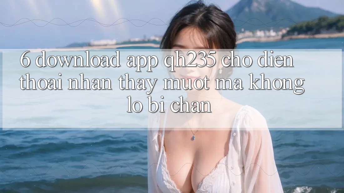 6. Download App qh235 Cho Điện Thoại – Nhận thấy Mượt Mà Không Lo Bị Chặn 6. Download App qh235 Cho Điện Thoại – Nhận thấy Mượt Mà Không Lo Bị Chặn