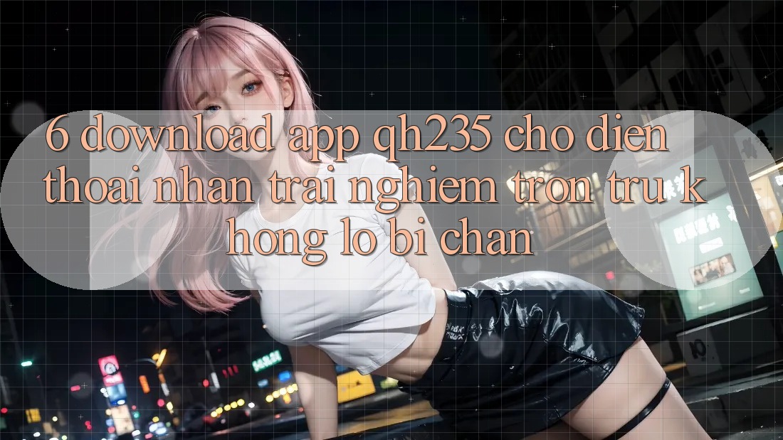 6. Download App qh235 Cho Điện Thoại – Nhận trải nghiệm Trơn tru Không Lo Bị Chặn 6. Download App qh235 Cho Điện Thoại – Nhận trải nghiệm Trơn tru Không Lo Bị Chặn