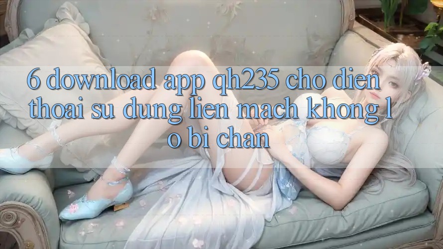 6. Download App qh235 Cho Điện Thoại – Sử dụng Liền mạch Không Lo Bị Chặn 6. Download App qh235 Cho Điện Thoại – Sử dụng Liền mạch Không Lo Bị Chặn