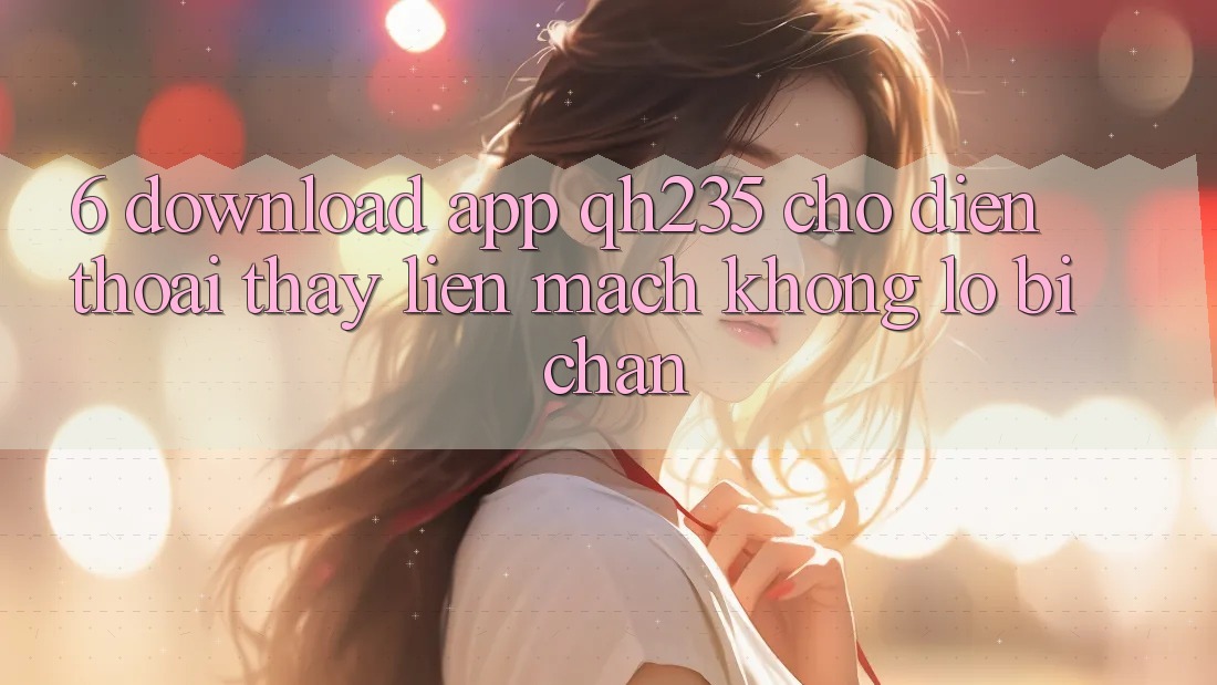 6. Download App qh235 Cho Điện Thoại – Thấy Liền mạch Không Lo Bị Chặn 6. Download App qh235 Cho Điện Thoại – Thấy Liền mạch Không Lo Bị Chặn