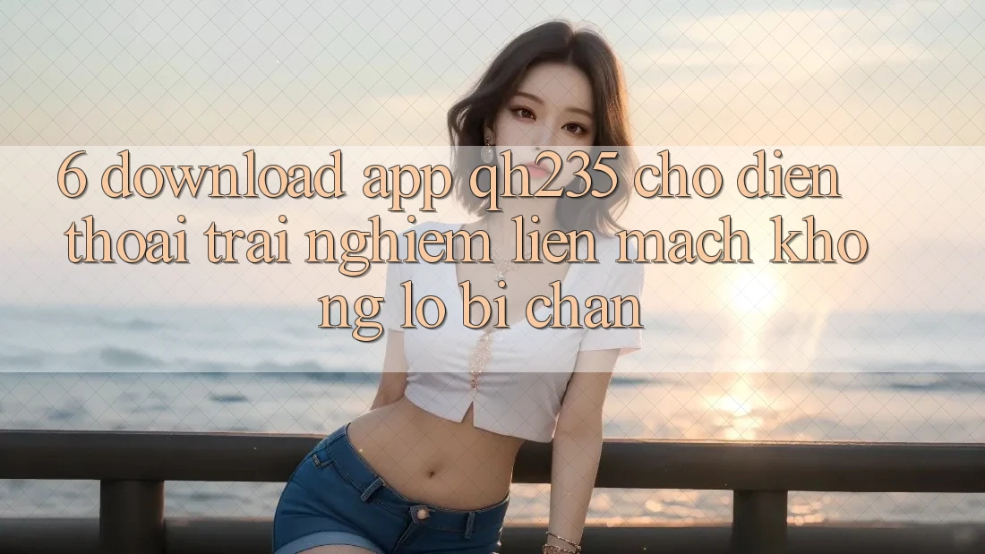 6. Download App qh235 Cho Điện Thoại – Trải Nghiệm Liền mạch Không Lo Bị Chặn 6. Download App qh235 Cho Điện Thoại – Trải Nghiệm Liền mạch Không Lo Bị Chặn