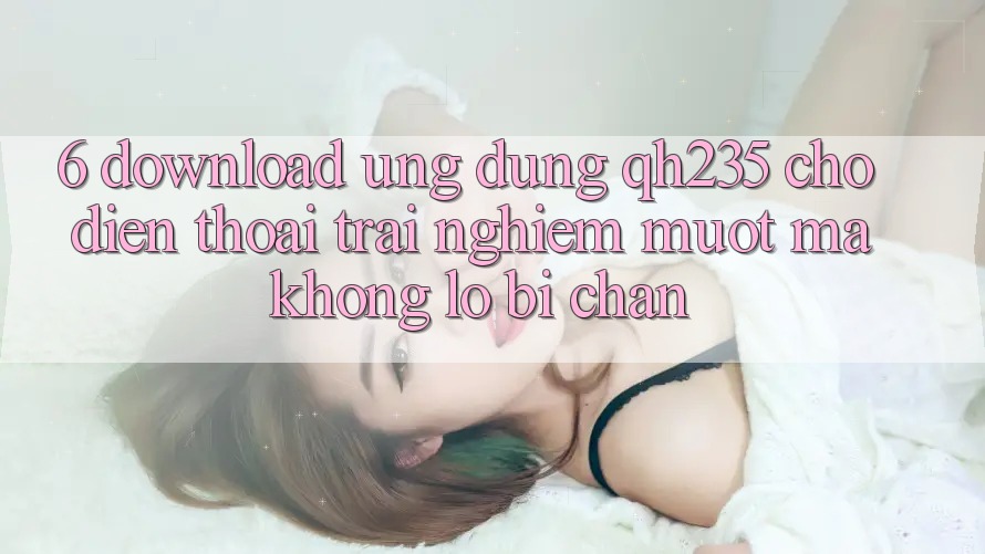 6. Download Ứng dụng qh235 Cho Điện Thoại – Trải nghiệm Mượt Mà Không Lo Bị Chặn
