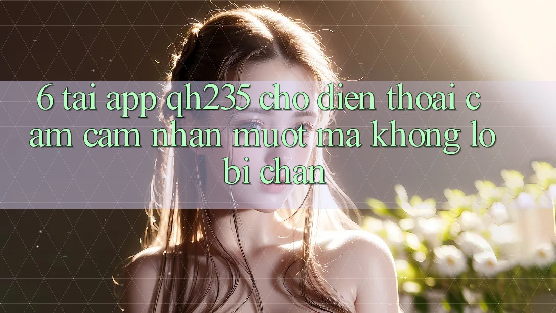 6. Tải App qh235 Cho Điện Thoại – Cảm cảm nhận Mượt Mà Không Lo Bị Chặn 6. Tải App qh235 Cho Điện Thoại – Cảm cảm nhận Mượt Mà Không Lo Bị Chặn