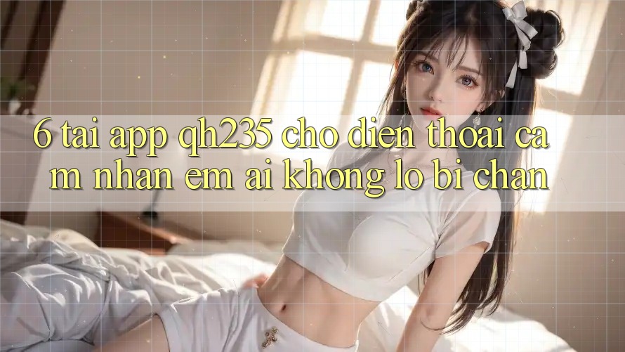 6. Tải App qh235 Cho Điện Thoại – Cảm nhận Êm ái Không Lo Bị Chặn 6. Tải App qh235 Cho Điện Thoại – Cảm nhận Êm ái Không Lo Bị Chặn