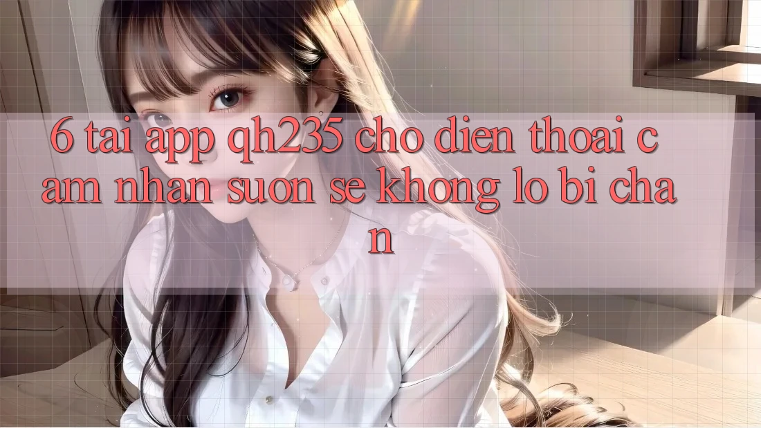 6. Tải App qh235 Cho Điện Thoại – Cảm nhận Suôn sẻ Không Lo Bị Chặn 6. Tải App qh235 Cho Điện Thoại – Cảm nhận Suôn sẻ Không Lo Bị Chặn