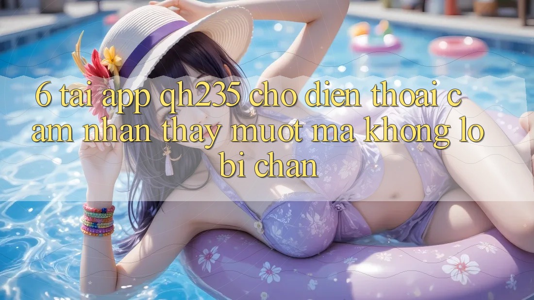 6. Tải App qh235 Cho Điện Thoại – Cảm nhận thấy Mượt Mà Không Lo Bị Chặn 6. Tải App qh235 Cho Điện Thoại – Cảm nhận thấy Mượt Mà Không Lo Bị Chặn