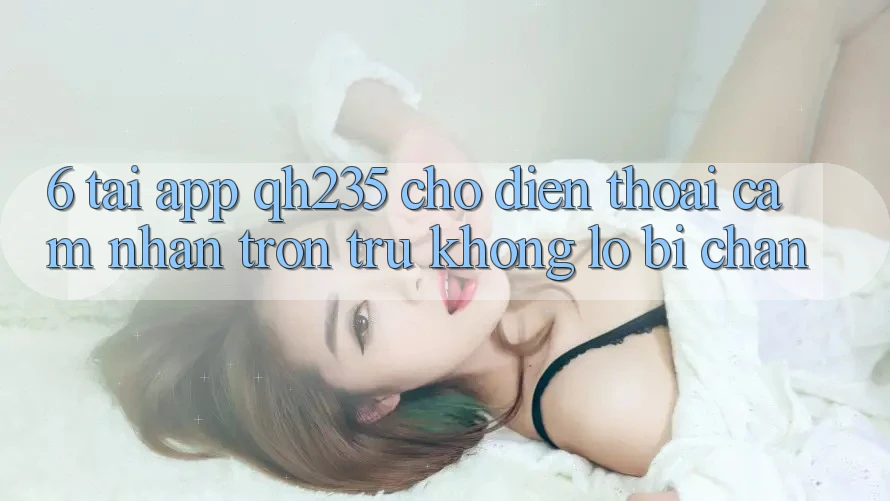 6. Tải App qh235 Cho Điện Thoại – Cảm nhận Trơn tru Không Lo Bị Chặn 6. Tải App qh235 Cho Điện Thoại – Cảm nhận Trơn tru Không Lo Bị Chặn
