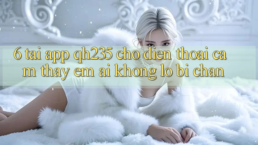 6. Tải App qh235 Cho Điện Thoại – Cảm thấy Êm ái Không Lo Bị Chặn 6. Tải App qh235 Cho Điện Thoại – Cảm thấy Êm ái Không Lo Bị Chặn