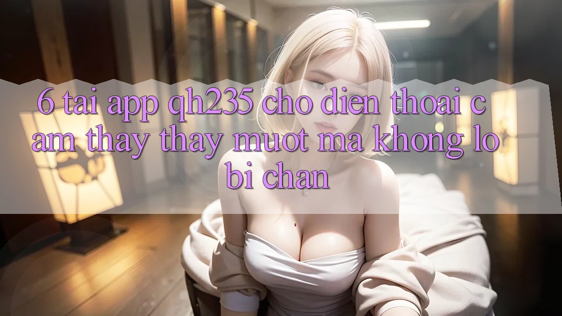 6. Tải App qh235 Cho Điện Thoại – Cảm thấy thấy Mượt Mà Không Lo Bị Chặn 6. Tải App qh235 Cho Điện Thoại – Cảm thấy thấy Mượt Mà Không Lo Bị Chặn