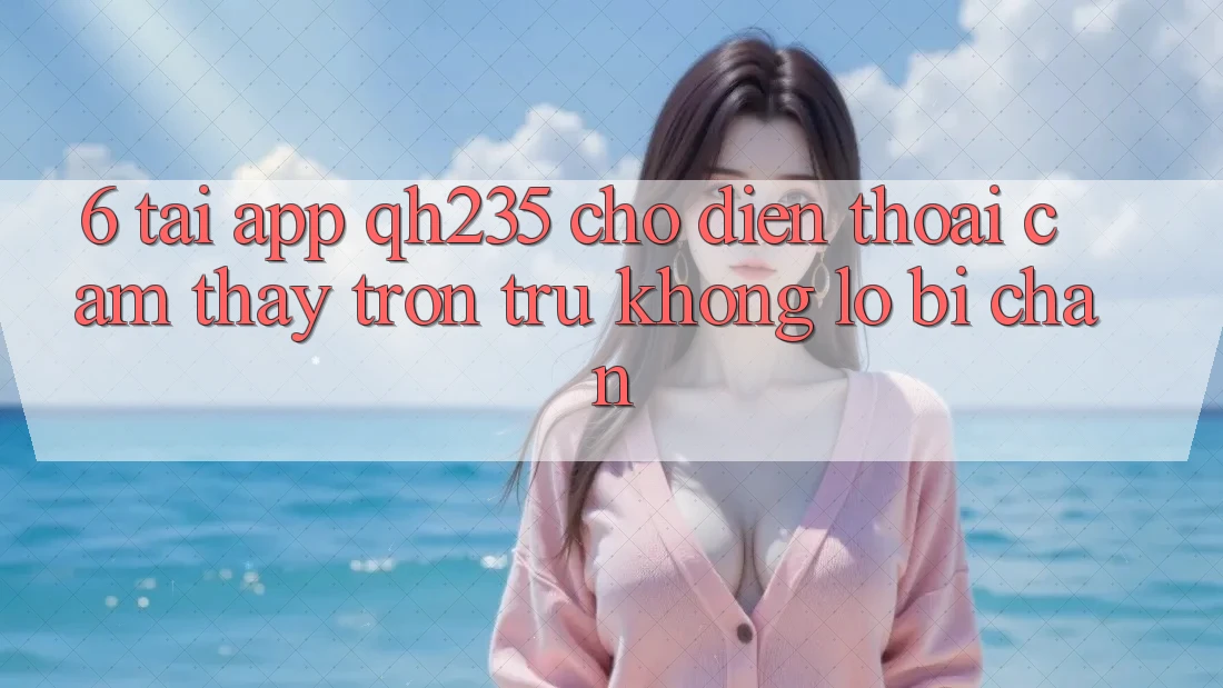6. Tải App qh235 Cho Điện Thoại – Cảm thấy Trơn tru Không Lo Bị Chặn 6. Tải App qh235 Cho Điện Thoại – Cảm thấy Trơn tru Không Lo Bị Chặn
