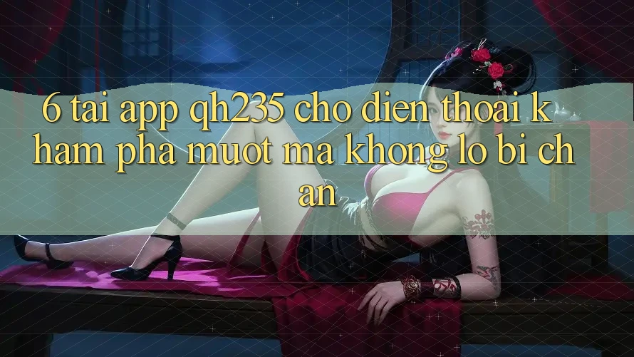 6. Tải App qh235 Cho Điện Thoại – Khám phá Mượt Mà Không Lo Bị Chặn