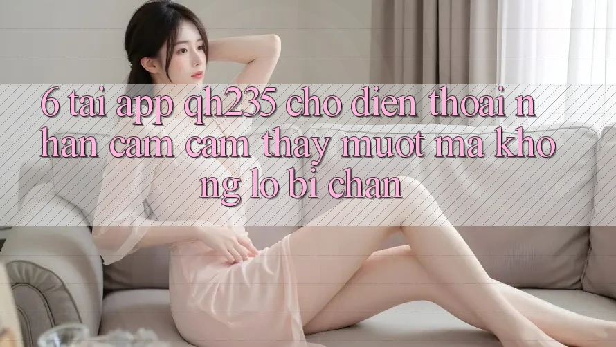 6. Tải App qh235 Cho Điện Thoại – Nhận cảm cảm thấy Mượt Mà Không Lo Bị Chặn 6. Tải App qh235 Cho Điện Thoại – Nhận cảm cảm thấy Mượt Mà Không Lo Bị Chặn