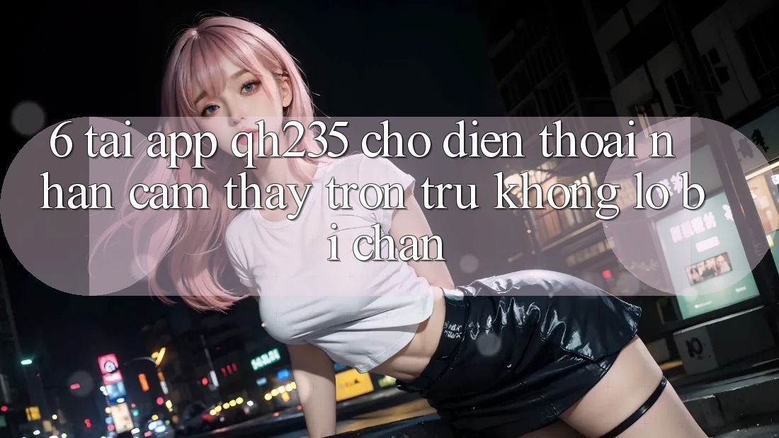 6. Tải App qh235 Cho Điện Thoại – Nhận cảm thấy Trơn tru Không Lo Bị Chặn 6. Tải App qh235 Cho Điện Thoại – Nhận cảm thấy Trơn tru Không Lo Bị Chặn