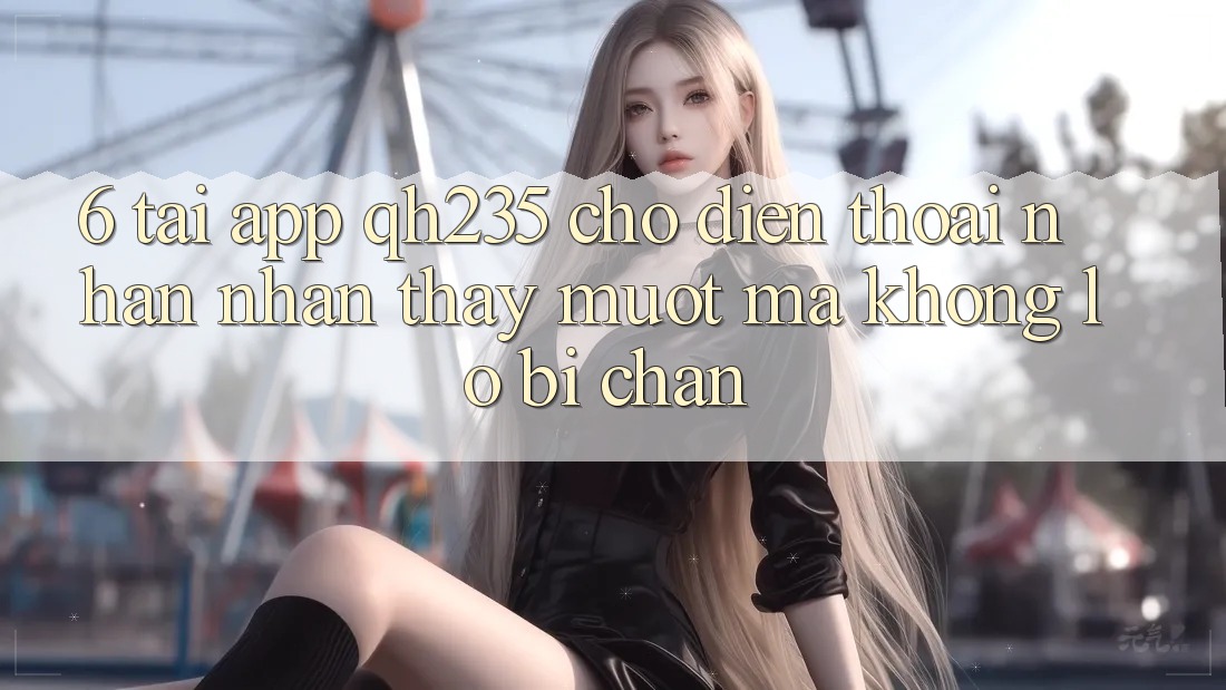 6. Tải App qh235 Cho Điện Thoại – Nhận nhận thấy Mượt Mà Không Lo Bị Chặn 6. Tải App qh235 Cho Điện Thoại – Nhận nhận thấy Mượt Mà Không Lo Bị Chặn