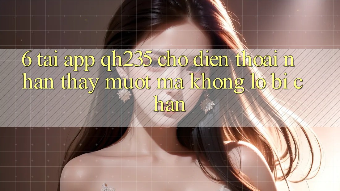 6. Tải App qh235 Cho Điện Thoại – Nhận thấy Mượt mà Không Lo Bị Chặn