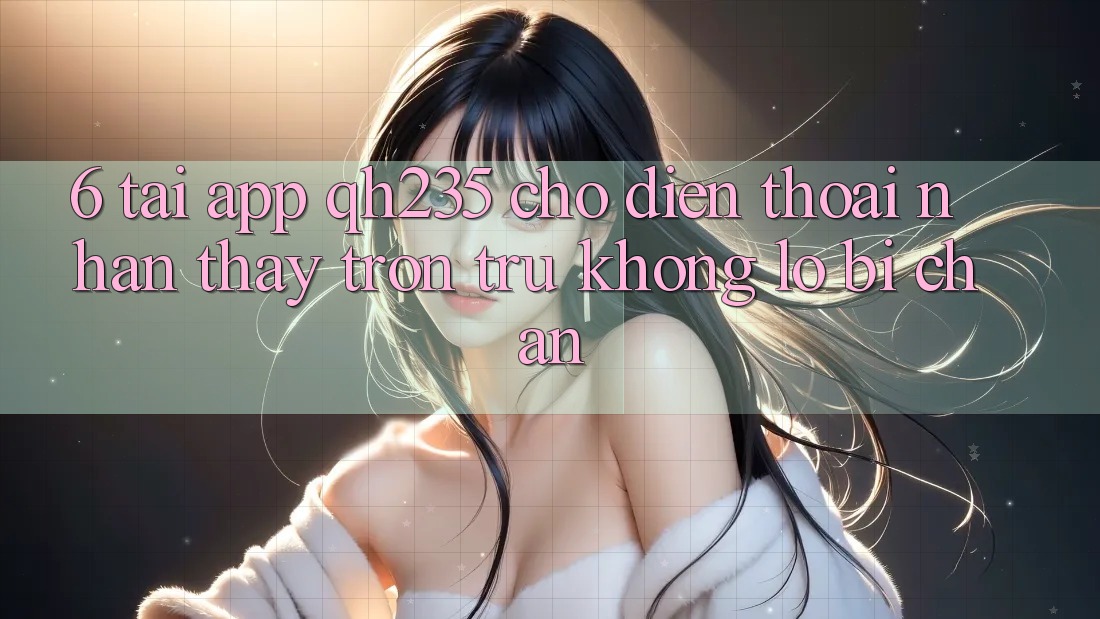 6. Tải App qh235 Cho Điện Thoại – Nhận thấy Trơn tru Không Lo Bị Chặn 6. Tải App qh235 Cho Điện Thoại – Nhận thấy Trơn tru Không Lo Bị Chặn