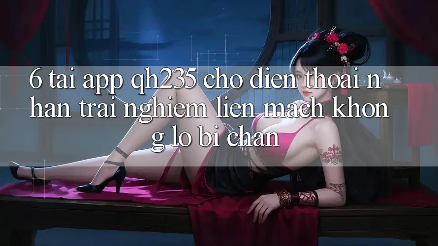 6. Tải App qh235 Cho Điện Thoại – Nhận trải nghiệm Liền mạch Không Lo Bị Chặn 6. Tải App qh235 Cho Điện Thoại – Nhận trải nghiệm Liền mạch Không Lo Bị Chặn