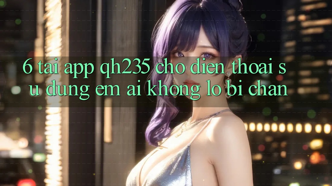 6. Tải App qh235 Cho Điện Thoại – Sử dụng Êm ái Không Lo Bị Chặn