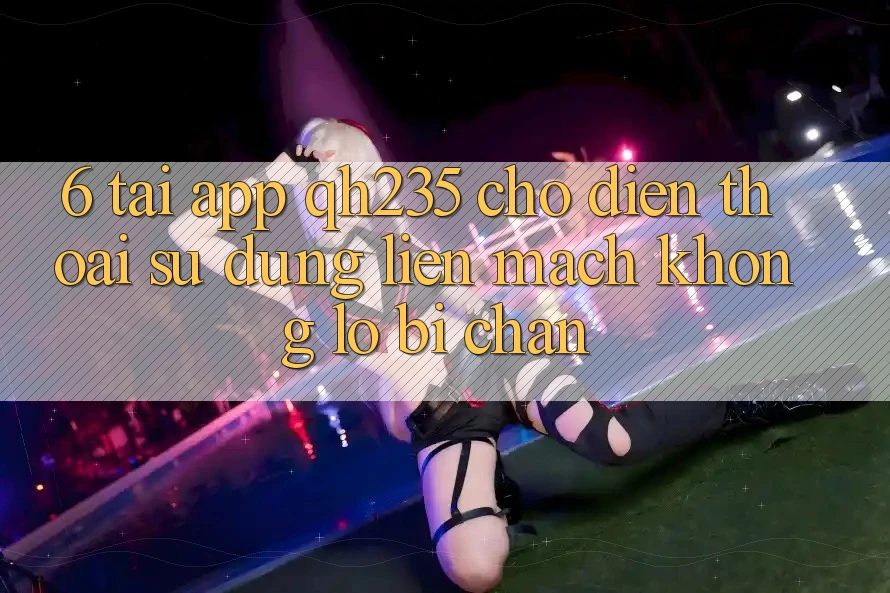 6. Tải App qh235 Cho Điện Thoại – Sử dụng Liền mạch Không Lo Bị Chặn 6. Tải App qh235 Cho Điện Thoại – Sử dụng Liền mạch Không Lo Bị Chặn