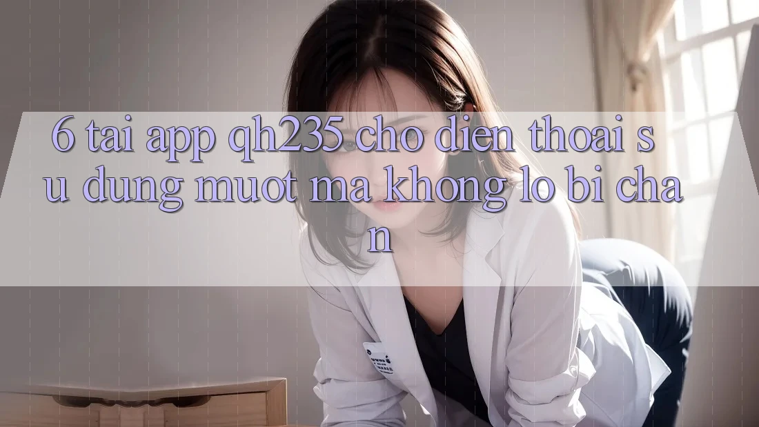 6. Tải App qh235 Cho Điện Thoại – Sử dụng Mượt Mà Không Lo Bị Chặn