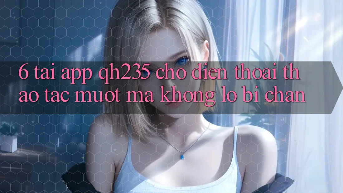 6. Tải App qh235 Cho Điện Thoại – Thao tác Mượt Mà Không Lo Bị Chặn 6. Tải App qh235 Cho Điện Thoại – Thao tác Mượt Mà Không Lo Bị Chặn