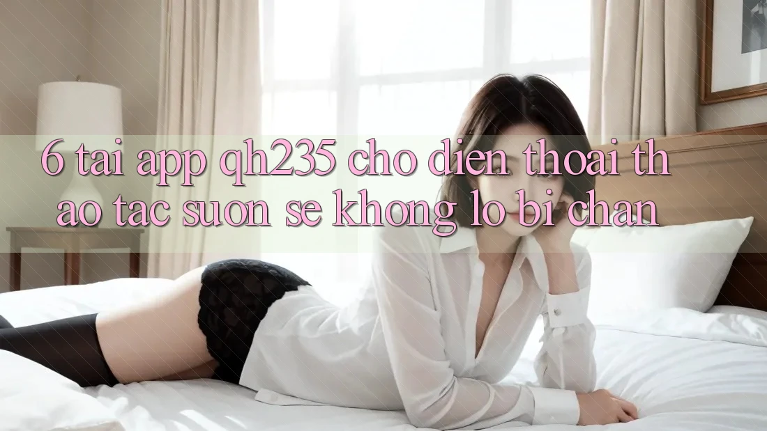 6. Tải App qh235 Cho Điện Thoại – Thao tác Suôn sẻ Không Lo Bị Chặn 6. Tải App qh235 Cho Điện Thoại – Thao tác Suôn sẻ Không Lo Bị Chặn