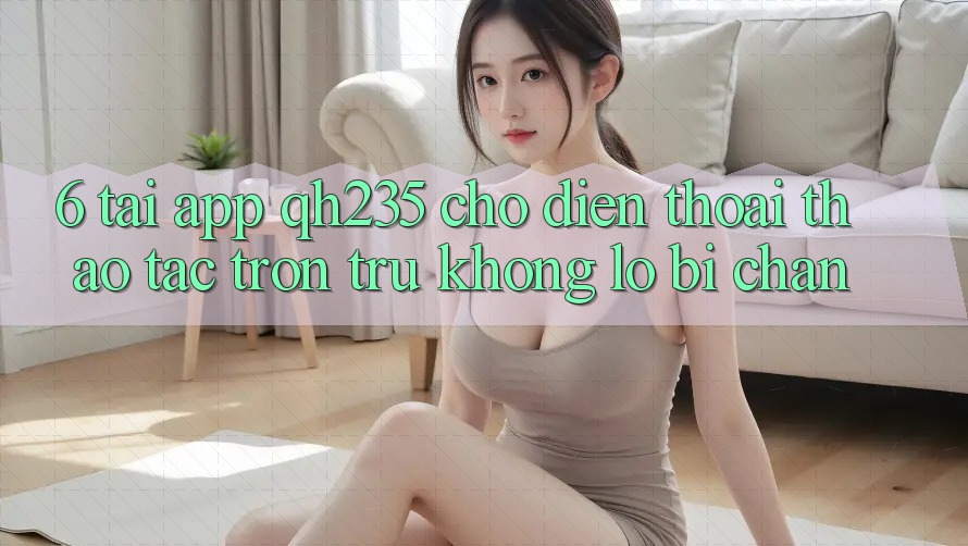6. Tải App qh235 Cho Điện Thoại – Thao tác Trơn tru Không Lo Bị Chặn 6. Tải App qh235 Cho Điện Thoại – Thao tác Trơn tru Không Lo Bị Chặn