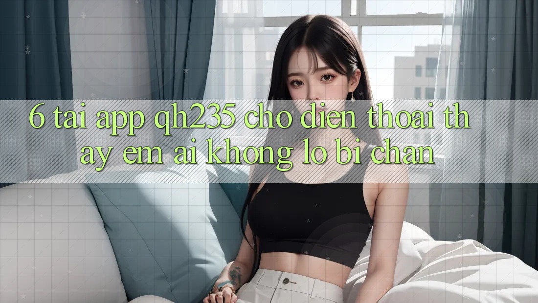 6. Tải App qh235 Cho Điện Thoại – Thấy Êm ái Không Lo Bị Chặn 6. Tải App qh235 Cho Điện Thoại – Thấy Êm ái Không Lo Bị Chặn