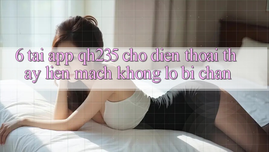 6. Tải App qh235 Cho Điện Thoại – Thấy Liền mạch Không Lo Bị Chặn 6. Tải App qh235 Cho Điện Thoại – Thấy Liền mạch Không Lo Bị Chặn