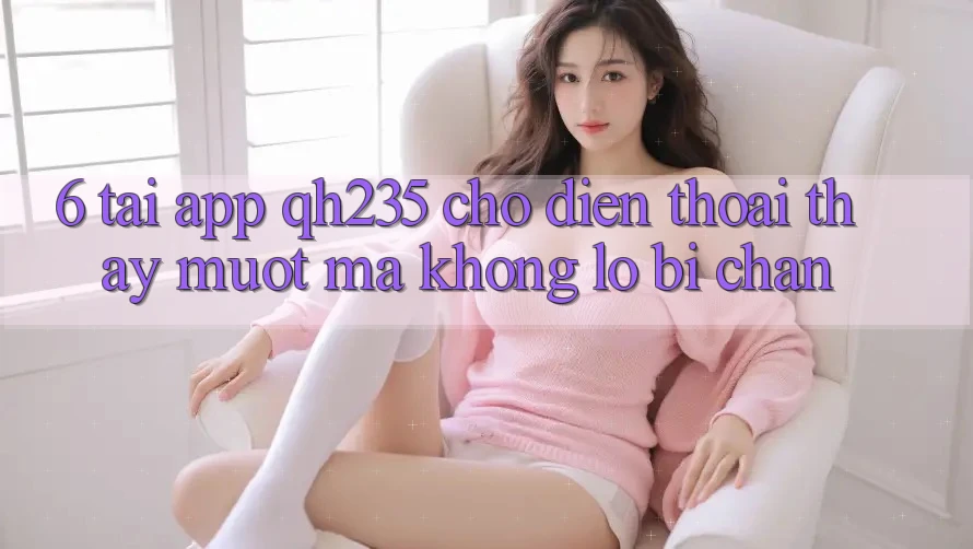 6. Tải App qh235 Cho Điện Thoại – Thấy Mượt Mà Không Lo Bị Chặn 6. Tải App qh235 Cho Điện Thoại – Thấy Mượt Mà Không Lo Bị Chặn