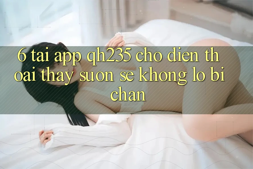 6. Tải App qh235 Cho Điện Thoại – Thấy Suôn sẻ Không Lo Bị Chặn 6. Tải App qh235 Cho Điện Thoại – Thấy Suôn sẻ Không Lo Bị Chặn