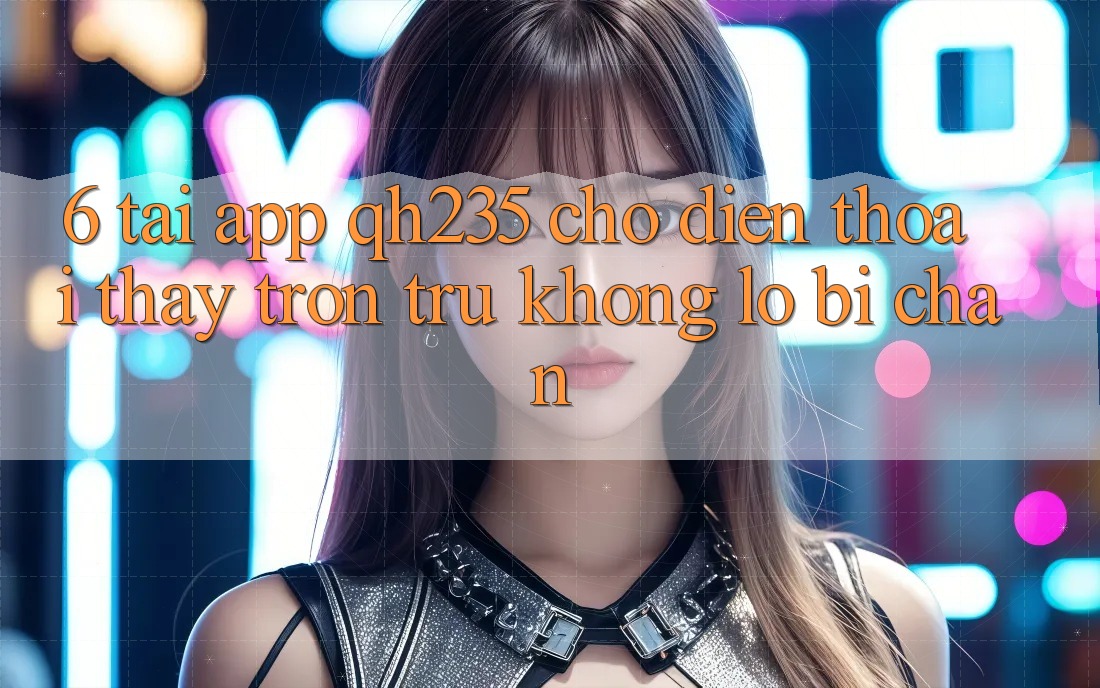 6. Tải App qh235 Cho Điện Thoại – Thấy Trơn tru Không Lo Bị Chặn 6. Tải App qh235 Cho Điện Thoại – Thấy Trơn tru Không Lo Bị Chặn