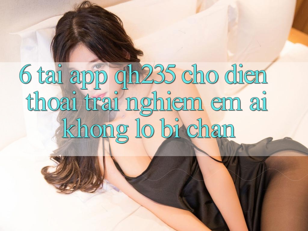 6. Tải App qh235 Cho Điện Thoại – Trải nghiệm Êm ái Không Lo Bị Chặn 6. Tải App qh235 Cho Điện Thoại – Trải nghiệm Êm ái Không Lo Bị Chặn