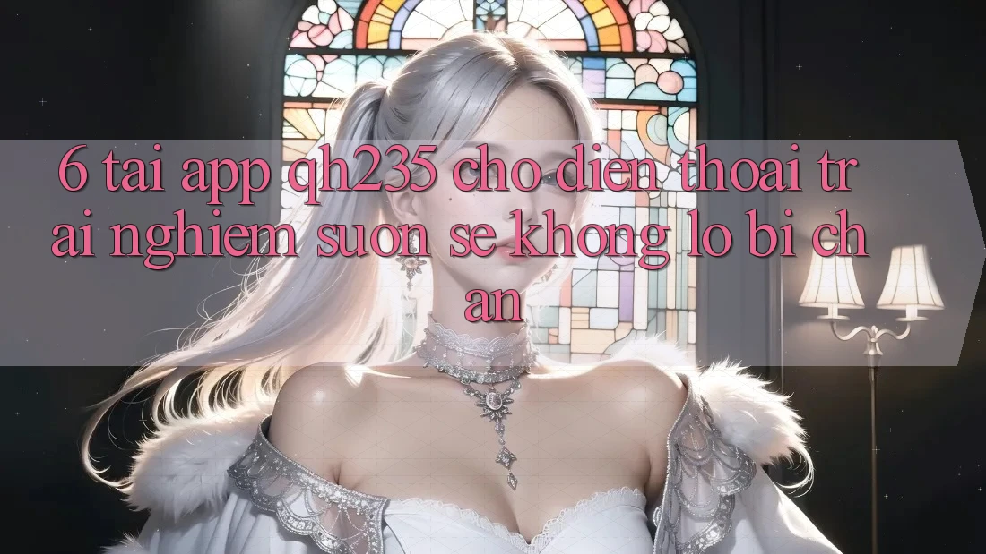 6. Tải App qh235 Cho Điện Thoại – Trải Nghiệm Suôn sẻ Không Lo Bị Chặn 6. Tải App qh235 Cho Điện Thoại – Trải Nghiệm Suôn sẻ Không Lo Bị Chặn