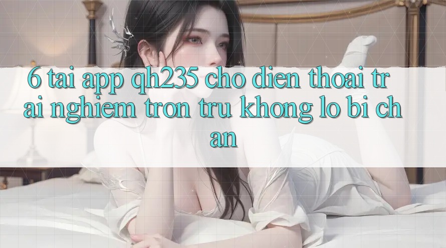 6. Tải App qh235 Cho Điện Thoại – Trải Nghiệm Trơn tru Không Lo Bị Chặn 6. Tải App qh235 Cho Điện Thoại – Trải Nghiệm Trơn tru Không Lo Bị Chặn