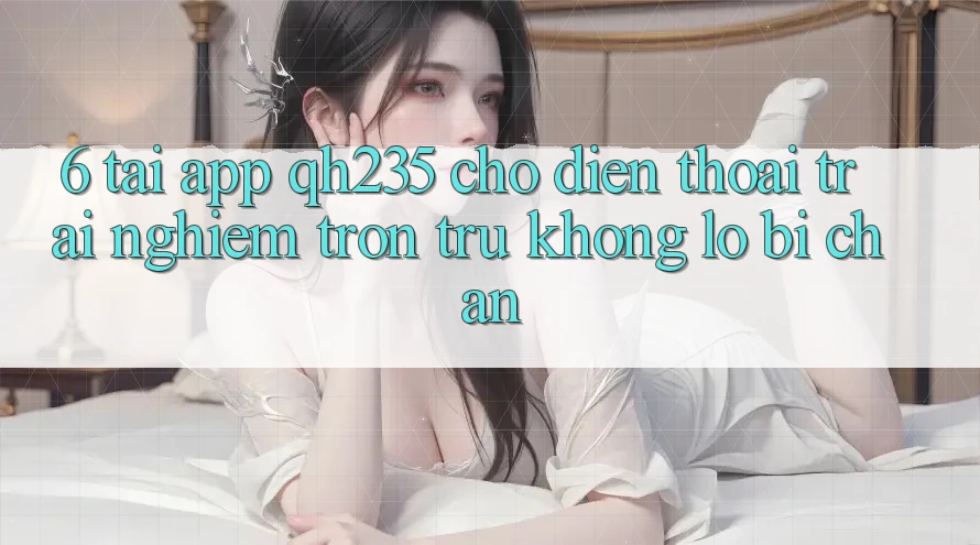 6. Tải App qh235 Cho Điện Thoại – Trải Nghiệm Trơn tru Không Lo Bị Chặn 6. Tải App qh235 Cho Điện Thoại – Trải Nghiệm Trơn tru Không Lo Bị Chặn