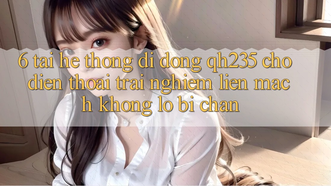 6. Tải Hệ thống di động qh235 Cho Điện Thoại – Trải Nghiệm Liền mạch Không Lo Bị Chặn 6. Tải Hệ thống di động qh235 Cho Điện Thoại – Trải Nghiệm Liền mạch Không Lo Bị Chặn
