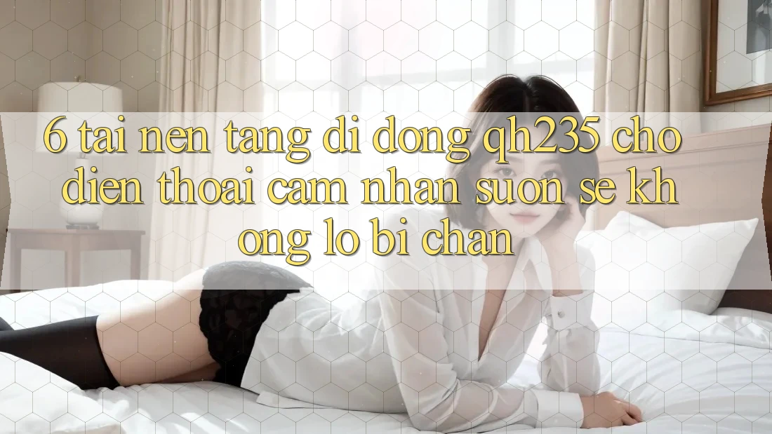 6. Tải Nền tảng di động qh235 Cho Điện Thoại – Cảm nhận Suôn sẻ Không Lo Bị Chặn 6. Tải Nền tảng di động qh235 Cho Điện Thoại – Cảm nhận Suôn sẻ Không Lo Bị Chặn